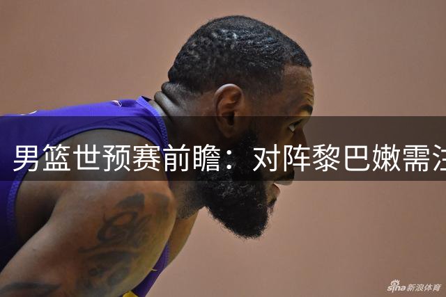 男篮世预赛前瞻：对阵黎巴嫩需注意这些关键点